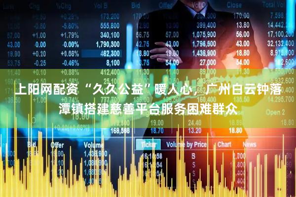 上阳网配资 “久久公益”暖人心，广州白云钟落潭镇搭建慈善平台服务困难群众