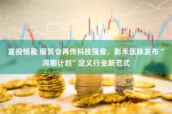 富投恒盈 服贸会再传科技强音，影禾医脉发布“河图计划”定义行业新范式