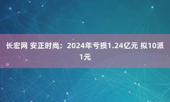 长宏网 安正时尚：2024年亏损1.24亿元 拟10派1元