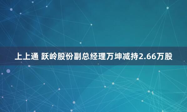 上上通 跃岭股份副总经理万坤减持2.66万股