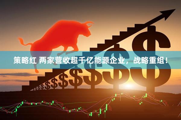 策略红 两家营收超千亿能源企业，战略重组！