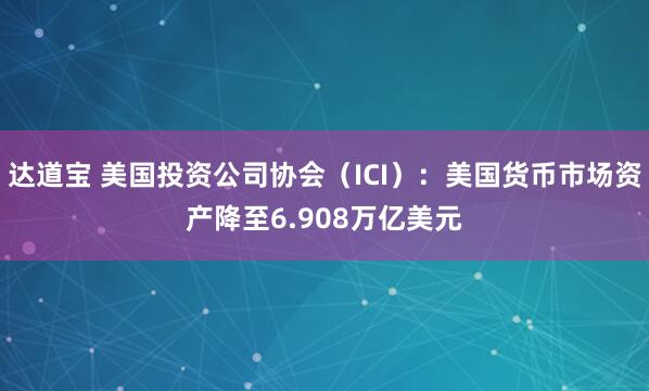 达道宝 美国投资公司协会（ICI）：美国货币市场资产降至6.908万亿美元