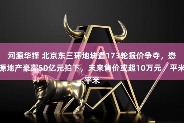 河源华锋 北京东三环地块遭173轮报价争夺，懋源地产豪掷50亿元拍下，未来售价或超10万元／平米