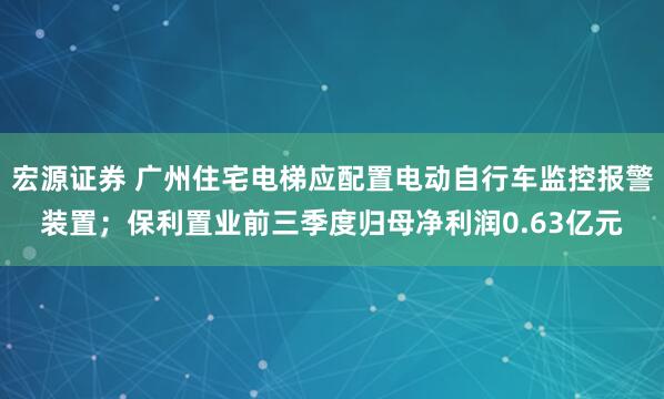 宏源证券 广州住宅电梯应配置电动自行车监控报警装置；保利置业前三季度归母净利润0.63亿元