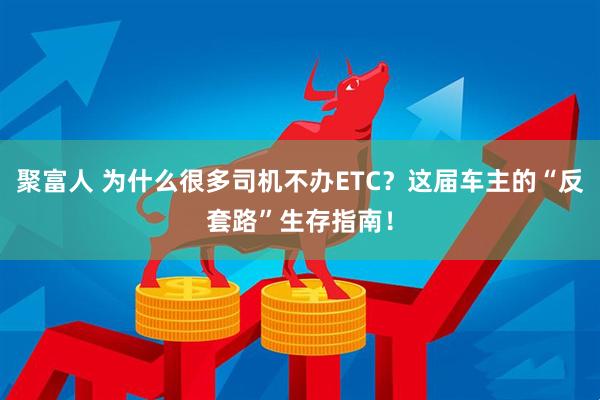 聚富人 为什么很多司机不办ETC？这届车主的“反套路”生存指南！