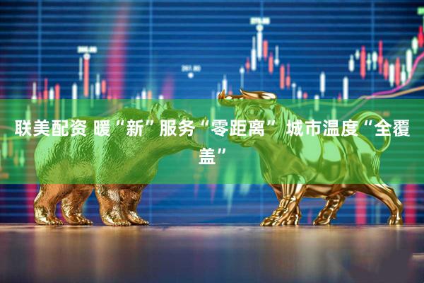 联美配资 暖“新”服务“零距离” 城市温度“全覆盖”