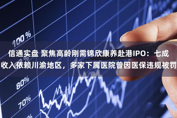信通实盘 聚焦高龄刚需锦欣康养赴港IPO:七成收入依赖川渝地区,多家下属医院曾因医保违规被罚
