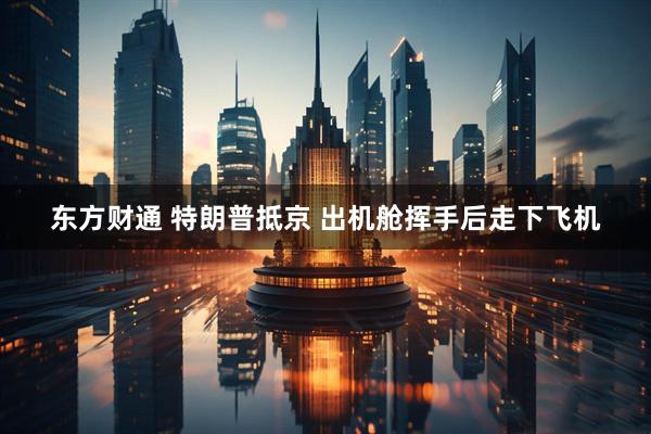 东方财通 特朗普抵京 出机舱挥手后走下飞机