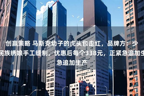 创赢策略 马斯克幼子的虎头包走红，品牌方：少数民族绣娘手工缝制，优惠后每个338元，正紧急追加生产
